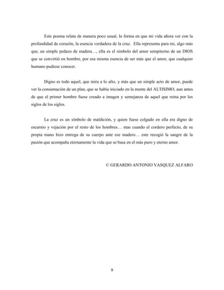 9
Este poema relata de manera poco usual, la forma en que mi vida añora ver con la
profundidad de corazón, la esencia verdadera de la cruz. Ella representa para mí, algo más
que, un simple pedazo de madera…, ella es el símbolo del amor sempiterno de un DIOS
que se convirtió en hombre, por esa misma esencia de ser más que el amor, que cualquier
humano pudiese conocer.
Digno es todo aquel, que mira a lo alto, y más que un simple acto de amor, puede
ver la consumación de un plan, que se había iniciado en la mente del ALTISIMO, aun antes
de que el primer hombre fuese creado a imagen y semejanza de aquel que reina por los
siglos de los siglos.
La cruz es un símbolo de maldición, y quien fuese colgado en ella era digno de
escarnio y vejación por el resto de los hombres… mas cuando el cordero perfecto, de su
propia mano hizo entrega de su cuerpo ante ese madero… este recogió la sangre de la
pasión que acompaña eternamente la vida que se basa en el más puro y eterno amor.
© GERARDO ANTONIO VASQUEZ ALFARO
 