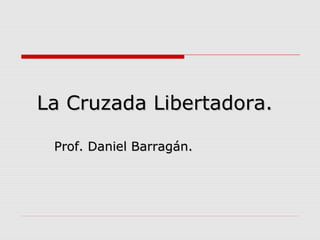 La Cruzada Libertadora.La Cruzada Libertadora.
Prof. Daniel Barragán.Prof. Daniel Barragán.
 