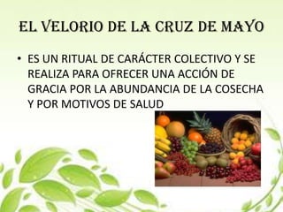EL VELORIO DE LA CRUZ DE MAYO
• ES UN RITUAL DE CARÁCTER COLECTIVO Y SE
  REALIZA PARA OFRECER UNA ACCIÓN DE
  GRACIA POR LA ABUNDANCIA DE LA COSECHA
  Y POR MOTIVOS DE SALUD
 