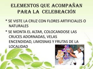 ELEMENTOS QUE ACOMPAÑAN
    PARA LA CELEBRACIÓN
* SE VISTE LA CRUZ CON FLORES ARTIFICIALES O
  NATURALES
* SE MONTA EL ALTAR, COLOCANDOSE LAS
  CRUCES ADORNADAS, VELAS
  ENCENDIDAD, LIMOSNAS Y FRUTAS DE LA
  LOCALIDAD
 
