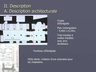 II. Description  A. Description architecturale Crypte d’Ebrégisile Plan rectangulaire : 4,40m x 6,10m, Trois travées à voûtes d’arêtes avec arcs doubleaux  XIIIe siècle: création d’une extension pour les chapelains. Tombeau d’Ebrégisile 