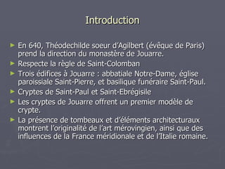 Introduction En 640, Théodechilde soeur d’Agilbert (évêque de Paris) prend la direction du monastère de Jouarre. Respecte la règle de Saint-Colomban Trois édifices à Jouarre : abbatiale Notre-Dame, église paroissiale Saint-Pierre, et basilique funéraire Saint-Paul. Cryptes de Saint-Paul et Saint-Ebrégisile Les cryptes de Jouarre offrent un premier modèle de crypte. La présence de tombeaux et d’éléments architecturaux montrent l’originalité de l’art mérovingien, ainsi que des influences de la France méridionale et de l’Italie romaine. 