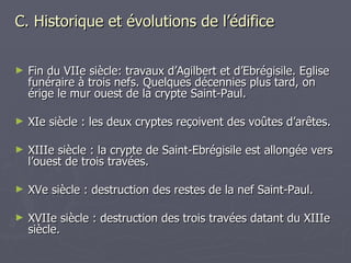C. Historique et évolutions de l’édifice Fin du VIIe siècle: travaux d’Agilbert et d’Ebrégisile. Eglise funéraire à trois nefs. Quelques décennies plus tard, on érige le mur ouest de la crypte Saint-Paul.  XIe siècle : les deux cryptes reçoivent des voûtes d’arêtes.  XIIIe siècle : la crypte de Saint-Ebrégisile est allongée vers l’ouest de trois travées. XVe siècle : destruction des restes de la nef Saint-Paul. XVIIe siècle : destruction des trois travées datant du XIIIe siècle. 