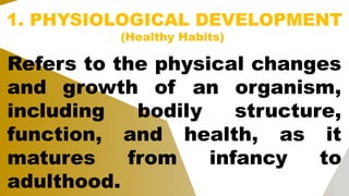 1. PHYSIOLOGICAL DEVELOPMENT
(Healthy Habits)
Refers to the physical changes
and growth of an organism,
including bodily structure,
function, and health, as it
matures from infancy to
adulthood.
 