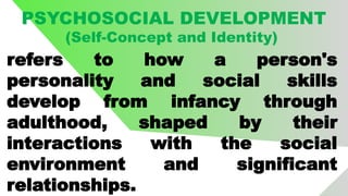 PSYCHOSOCIAL DEVELOPMENT
(Self-Concept and Identity)
refers to how a person's
personality and social skills
develop from infancy through
adulthood, shaped by their
interactions with the social
environment and significant
relationships.
 