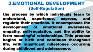 3.EMOTIONAL DEVELOPMENT
(Self-Regulation)
the process by which individuals learn to
understand, experience, express, and
regulate their emotions. It encompasses the
development of emotional awareness,
empathy, self-regulation, and the ability to
form meaningful relationships. This process
begins at birth and continues throughout
life, with significant milestones occurring
during childhood and adolescence.
 