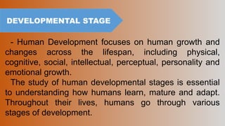DEVELOPMENTAL STAGE
- Human Development focuses on human growth and
changes across the lifespan, including physical,
cognitive, social, intellectual, perceptual, personality and
emotional growth.
The study of human developmental stages is essential
to understanding how humans learn, mature and adapt.
Throughout their lives, humans go through various
stages of development.
 