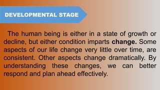 The human being is either in a state of growth or
decline, but either condition imparts change. Some
aspects of our life change very little over time, are
consistent. Other aspects change dramatically. By
understanding these changes, we can better
respond and plan ahead effectively.
DEVELOPMENTAL STAGE
 