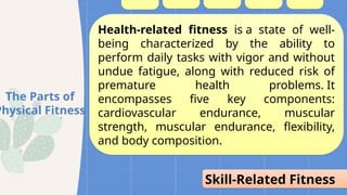 Health-related fitness is a state of well-
being characterized by the ability to
perform daily tasks with vigor and without
undue fatigue, along with reduced risk of
premature health problems. It
encompasses five key components:
cardiovascular endurance, muscular
strength, muscular endurance, flexibility,
and body composition.
Skill-Related Fitness
The Parts of
Physical Fitness
 