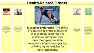 Body Composition- The
proportion of fat, muscle,
bone, and other tissues in
the body. Maintaining a
healthy body composition
is important for overall
health. Examples include
maintaining a healthy
weight through diet and
exercise.
Flexibility-The range of
motion around a
joint. Examples include
stretching, yoga, and
Pilates.
Muscular endurance- The ability
of a muscle or group of muscles
to repeatedly exert force or
sustain a contraction over
time. Examples; multiple
repetitions of push-ups, planks,
or lifting lighter weights for
more repetitions.
Muscular strength- The
maximum force a muscle
can generate in a single
effort. Examples include
lifting heavy weights or
doing a single maximal
effort push-up.
Cardiovascular
endurance- The ability of
the heart and lungs to
efficiently deliver oxygen
to working muscles during
sustained physical
activity. Examples include
running, swimming, and
cycling.
Health-Related Fitness
 