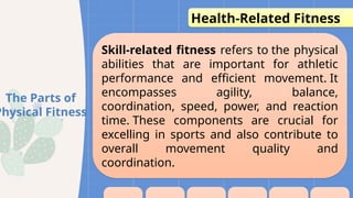 Skill-related fitness refers to the physical
abilities that are important for athletic
performance and efficient movement. It
encompasses agility, balance,
coordination, speed, power, and reaction
time. These components are crucial for
excelling in sports and also contribute to
overall movement quality and
coordination.
The Parts of
Physical Fitness
Health-Related Fitness
 