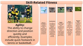 Reaction
Time:
The ability to
respond
quickly to a
stimulus. A
sprinter
reacting to
the starting
gun or a
goalkeeper
reacting to a
shot are
examples.
Power:
The ability to
exert
maximum
force in a
short period
of
time. Javelin
throw, shot
put, and
jumping all
require
power.
Speed:
The ability to
move body
parts
quickly. Runni
ng speed in a
sprint is a
clear
example, but
it also applies
to the speed
of a swing in
golf or tennis.
Coordination
:
The ability to
use different
body parts
together
smoothly and
efficiently. Ha
nd-eye
coordination
in sports like
baseball or
racket sports
is a key
example.
Balance:
The ability to
maintain
equilibrium
while
stationary or
moving. Gym
nastics and
ice skating
rely heavily
on balance.
Agility:
The ability to change
direction and position
quickly and
efficiently. Examples
include quick footwork in
tennis or basketball.
Skill-Related Fitness
 