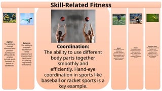 Reaction Time:
The ability to respond
quickly to a
stimulus. A sprinter
reacting to the
starting gun or a
goalkeeper reacting
to a shot are
examples.
Power:
The ability to exert
maximum force in a
short period of
time. Javelin throw,
shot put, and
jumping all require
power.
Speed:
The ability to move
body parts
quickly. Running
speed in a sprint is a
clear example, but it
also applies to the
speed of a swing in
golf or tennis.
Coordination:
The ability to use different
body parts together
smoothly and
efficiently. Hand-eye
coordination in sports like
baseball or racket sports is a
key example.
Balance:
The ability to
maintain
equilibrium
while
stationary or
moving. Gym
nastics and
ice skating
rely heavily
on balance.
Agility:
The ability to
change
direction and
position
quickly and
efficiently. Ex
amples
include quick
footwork in
tennis or
basketball.
Skill-Related Fitness
 