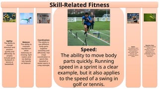 Reaction Time:
The ability to respond
quickly to a
stimulus. A sprinter
reacting to the
starting gun or a
goalkeeper reacting
to a shot are
examples.
Power:
The ability to exert
maximum force in a
short period of
time. Javelin throw,
shot put, and
jumping all require
power.
Speed:
The ability to move body
parts quickly. Running
speed in a sprint is a clear
example, but it also applies
to the speed of a swing in
golf or tennis.
Coordination:
The ability to
use different
body parts
together
smoothly and
efficiently. Han
d-eye
coordination in
sports like
baseball or
racket sports is
a key example.
Balance:
The ability to
maintain
equilibrium
while
stationary or
moving. Gym
nastics and
ice skating
rely heavily
on balance.
Agility:
The ability to
change
direction and
position
quickly and
efficiently. Ex
amples
include quick
footwork in
tennis or
basketball.
Skill-Related Fitness
 