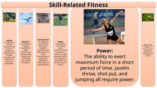 Reaction Time:
The ability to respond
quickly to a
stimulus. A sprinter
reacting to the
starting gun or a
goalkeeper reacting
to a shot are
examples.
Power:
The ability to exert
maximum force in a short
period of time. Javelin
throw, shot put, and
jumping all require power.
Speed:
The ability to
move body
parts
quickly. Runnin
g speed in a
sprint is a clear
example, but it
also applies to
the speed of a
swing in golf or
tennis.
Coordination:
The ability to
use different
body parts
together
smoothly and
efficiently. Han
d-eye
coordination in
sports like
baseball or
racket sports is
a key example.
Balance:
The ability to
maintain
equilibrium
while
stationary or
moving. Gym
nastics and
ice skating
rely heavily
on balance.
Agility:
The ability to
change
direction and
position
quickly and
efficiently. Ex
amples
include quick
footwork in
tennis or
basketball.
Skill-Related Fitness
 