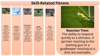 Reaction Time:
The ability to respond
quickly to a stimulus. A
sprinter reacting to the
starting gun or a
goalkeeper reacting to a
shot are examples.
Power:
The ability to
exert
maximum
force in a short
period of
time. Javelin
throw, shot
put, and
jumping all
require power.
Speed:
The ability to
move body
parts
quickly. Runnin
g speed in a
sprint is a clear
example, but it
also applies to
the speed of a
swing in golf or
tennis.
Coordination:
The ability to
use different
body parts
together
smoothly and
efficiently. Han
d-eye
coordination in
sports like
baseball or
racket sports is
a key example.
Balance:
The ability to
maintain
equilibrium
while
stationary or
moving. Gym
nastics and
ice skating
rely heavily
on balance.
Agility:
The ability to
change
direction and
position
quickly and
efficiently. Ex
amples
include quick
footwork in
tennis or
basketball.
Skill-Related Fitness
 