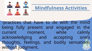 Mindfulness Activities
-practices that have to do with the mind
being fully present and engaged in the
current moment, while calmly
acknowledging and accepting one’s
thoughts, feelings, and bodily sensations
without judgment.
 