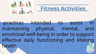 Fitness Activities
-practices intended to assist in
maintaining physical, mental, and
emotional well-being in order to support
effective daily functioning and lifelong
health
 