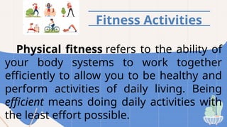 Fitness Activities
Physical fitness refers to the ability of
your body systems to work together
efficiently to allow you to be healthy and
perform activities of daily living. Being
efficient means doing daily activities with
the least effort possible.
 