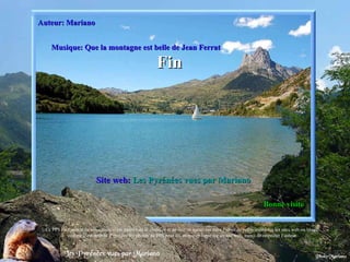 Auteur: Mariano Site web:   Les Pyrénées vues par Mariano Musique: Que la montagne est belle de Jean Ferrat Bonne visite Fin . Ce PPS est l’œuvre de son auteur, il est interdit de le modifier et ne doit en aucun cas faire l’objet de publications sur les sites web ou blogs,  comme il est interdit d’extraire les photos du PPS pour les mettre en ligne sur un site web, merci de respecter l’auteur. 