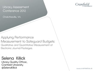 Library Assessment
 Conference 2012
 Chalottesville, VA.




Applying Performance
Measurement to Safeguard Budgets:
Qualitative and Quantitative Measurement of
Electronic Journal Packages.



Selena Killick
Library Quality Officer,
Cranfield University
@SelenaKillick
 