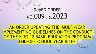 DepED ORDER
NO.009 , s.2023
AN ORDER UPDATING THE MULTI-YEAR
IMPLEMENTING GUIDELINES ON THE CONDUCT
OF THE K TO 12 BASIC EDUCATION PROGRAM
END-OF- SCHOOL YEAR RITES
 