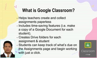 • Helps teachers create and collect
assignments paperless
• Includes time-saving features (i.e. make
a copy of a Google Document for each
student).
• Creates Drive folders for each
assignment & student
• Students can keep track of what’s due on
the Assignments page and begin working
with just a click.
What is Google Classroom?