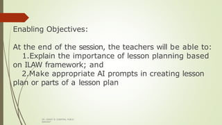 Enabling Objectives:
At the end of the session, the teachers will be able to:
1.Explain the importance of lesson planning based
on ILAW framework; and
2.Make appropriate AI prompts in creating lesson
plan or parts of a lesson plan
DR. GRANT B. GUBATAN, PUBLIC
SERVANT
 