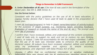 Things to Remember in ILAW Framework
A. Under Declaration of AI use (Cite how AI was used in the formulation of the
lesson plan. See DO 3, 2026 Annex A.)
Use the format below:
Consistent with the policy guidelines on the use of AI in basic education, I,
(name) hereby declare that I have used AI tools to assist in the preparation of
lesson plan.
I used (AI tool/app/program) to help in (insert name/description of activity/output)
for the purposes of (insert purpose, e.g. monitoring report, providing feedback,
finalization of research or include the name of the and AI, etc.). The prompt used
were (list of prompts)
I confirm that I have reviewed, edited, and understood all the content completed.
I used AI tools only to support my work and not to replace my own thinking,
agency, or output. I take full accountability for the final output submitted. I affirm
that the use of AI tools was intended solely to enhance the quality of the
declared output. All outputs have been reviewed, adapted, edited, and validated
using my professional expertise and agency to ensure accuracy,
appropriateness, and alignment with Data Privacy Act of 2012.
Likewise, I affirm that no confidential information or sensitive institutional
DR. GRANT B. GUBATAN, PUBLIC
 
