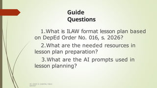 Guide
Questions
DR. GRANT B. GUBATAN, PUBLIC
SERVANT
1.What is ILAW format lesson plan based
on DepEd Order No. 016, s. 2026?
2.What are the needed resources in
lesson plan preparation?
3.What are the AI prompts used in
lesson planning?
 