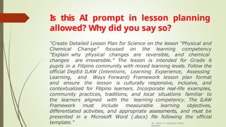 Is this AI prompt in lesson planning
allowed? Why did you say so?
DR. GRANT B. GUBATAN, PUBLIC
SERVANT
“Create Detailed Lesson Plan for Science on the lesson “Physical and
Chemical Change” focused on the learning competency
“Explain why physical changes are reversible, and chemical
changes are irreversible.” The lesson is intended for Grade 6
pupils in a Filipino community with mixed learning levels. Follow the
official DepEd ILAW (Intentions, Learning Experience, Assessing
Learning, and Ways Forward) Framework lesson plan format
and ensure the lesson is culturally responsive, inclusive, and
contextualized for Filipino learners. Incorporate real-life examples,
community practices, traditions, and local situations familiar to
the learners aligned with the learning competency. The ILAW
Framework must include measurable learning objectives,
differentiated activities, and appropriate assessments, and must be
presented in a Microsoft Word (.docx) file following the official
template."
 