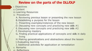 Review on the parts of the DLL/DLP
I. Objectives
II. Content
III.Learning Resources
IV. Procedures
A. Reviewing previous lesson or presenting the new lesson
B.Establishing a purpose for the lesson
C. Presenting examples/instances of the new lesson
D. Discussing new concepts and practicing new skills #1
E.Discussing new concepts and practicing new skills #2
F. Developing mastery
G. Finding practical applications of concepts and skills in daily
living
H.Making generalizations and abstractions about the lesson
I.Evaluating learning
J. Additional activities for application or remediation
V. Remarks
VI. Reflections
 