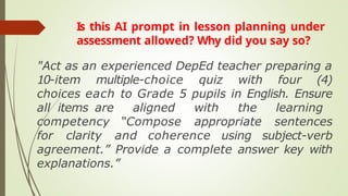 Is this AI prompt in lesson planning under
assessment allowed? Why did you say so?
"Act as an experienced DepEd teacher preparing a
10-item multiple-choice quiz with four (4)
choices each to Grade 5 pupils in English. Ensure
all items are aligned with the learning
competency “Compose appropriate sentences
for clarity and coherence using subject-verb
agreement.” Provide a complete answer key with
explanations.”
 