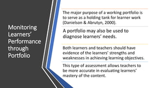 Monitoring
Learners’
Performance
through
Portfolio
The major purpose of a working portfolio is
to serve as a holding tank for learner work
(Danielson & Abrutyn, 2000).
A portfolio may also be used to
diagnose learners’ needs.
Both learners and teachers should have
evidence of the learners’ strengths and
weaknesses in achieving learning objectives.
This type of assessment allows teachers to
be more accurate in evaluating learners’
mastery of the content.
 
