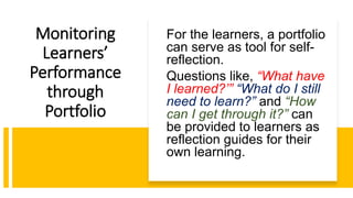 Monitoring
Learners’
Performance
through
Portfolio
For the learners, a portfolio
can serve as tool for self-
reflection.
Questions like, “What have
I learned?’” “What do I still
need to learn?” and “How
can I get through it?” can
be provided to learners as
reflection guides for their
own learning.
 