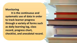 Monitoring
It is the continuous and
systematic use of data in order
to track learner progress
through a variety of forms such
as daily learning log, class
record, progress chart,
checklist, and anecdotal record.
 