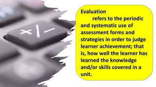 Evaluation
refers to the periodic
and systematic use of
assessment forms and
strategies in order to judge
learner achievement; that
is, how well the learner has
learned the knowledge
and/or skills covered in a
unit.
 