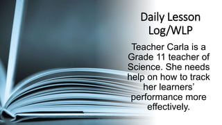 Daily Lesson
Log/WLP
Teacher Carla is a
Grade 11 teacher of
Science. She needs
help on how to track
her learners’
performance more
effectively.
 