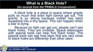 SCHOOLS DIVISION OF ILOCOS NORTE
What is a Black Hole?
(An excerpt from the PRIMALS Compendium)
LAC SESSION: FACT OR BLUFF
A black hole is a place in space where gravity
pulls so much that even light cannot get out. The
gravity is so strong because matter has been
squeezed into a tiny space. This can happen when
a star is dying.
Because no light can get out, people can't see
black holes. They are invisible. Space telescopes
with special tools can help find black holes. The
special tools can see how stars that are very close
to black holes act differently than other stars.
 