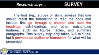 SCHOOLS DIVISION OF ILOCOS NORTE
Research says… SURVEY
LAC SESSION: FACT OR BLUFF
The first step, survey or skim, advises that one
should resist the temptation to read the book and
instead first go through a chapter and note the
headings, sub-headings and other outstanding
features, such as figures, tables, and summary
paragraphs. This survey step only takes 3–5 minutes,
but it provides an outline or framework for what will be
presented.
 