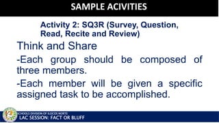 Activity 2: SQ3R (Survey, Question,
Read, Recite and Review)
National Training on Literacy Instruction
Think and Share
-Each group should be composed of
three members.
-Each member will be given a specific
assigned task to be accomplished.
SCHOOLS DIVISION OF ILOCOS NORTE
SAMPLE ACIVITIES
LAC SESSION: FACT OR BLUFF
 