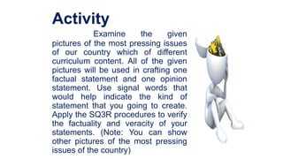 Activity
Examine the given
pictures of the most pressing issues
of our country which of different
curriculum content. All of the given
pictures will be used in crafting one
factual statement and one opinion
statement. Use signal words that
would help indicate the kind of
statement that you going to create.
Apply the SQ3R procedures to verify
the factuality and veracity of your
statements. (Note: You can show
other pictures of the most pressing
issues of the country)
 