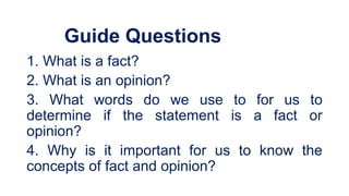 Guide Questions
1. What is a fact?
2. What is an opinion?
3. What words do we use to for us to
determine if the statement is a fact or
opinion?
4. Why is it important for us to know the
concepts of fact and opinion?
 