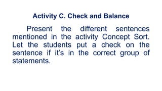 Activity C. Check and Balance
Present the different sentences
mentioned in the activity Concept Sort.
Let the students put a check on the
sentence if it’s in the correct group of
statements.
 