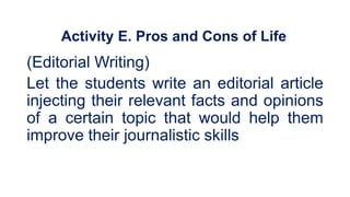 Activity E. Pros and Cons of Life
(Editorial Writing)
Let the students write an editorial article
injecting their relevant facts and opinions
of a certain topic that would help them
improve their journalistic skills
 