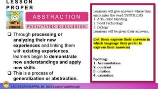 LAC SESSION:APRIL 26, 2023:Lesson Walkthrough
L E S S O N
P R O P E R
A B S T R A C T I O N
F A C I L I T A T E D D I S C U S S I O N
 Through processing or
analyzing their new
experiences and linking them
with existing experiences,
learners begin to demonstrate
new understandings and apply
new skills.
 This is a process of
generalization or abstraction.
 