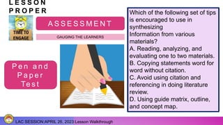 LAC SESSION:APRIL 26, 2023:Lesson Walkthrough
L E S S O N
P R O P E R
A S S E S S M E N T
GAUGING THE LEARNERS
P e n a n d
P a p e r
Te s t
The following statements
describe the significant of
citation in research,
EXCEPT
A. Gives credits and
acknowledgement to
previous literature used.
B. Avoids plagiarizing
someone else’s works.
C. Does research in
unethical way.
D. Makes research more
credible and reliable.
Which of the following statements
is CORRECT?
A. Synthesizing information from
relevant literature does not involve
citation.
B. Integration of materials from
several sources that relates to your
research
problem is significant.
C. Making guide matrix, outline or
grid is discouraged since it is a
waste of time.
D. The less materials to be use is
the better since it allows research
to review fewer.
Which of the following set of tips
is encouraged to use in
synthesizing
Information from various
materials?
A. Reading, analyzing, and
evaluating one to two materials.
B. Copying statements word for
word without citation.
C. Avoid using citation and
referencing in doing literature
review.
D. Using guide matrix, outline,
and concept map.
 