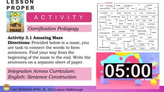 LAC SESSION:APRIL 26, 2023:Lesson Walkthrough
L E S S O N
P R O P E R
A C T I V I T Y
Gamification Pedagogy
Activity 3.1 Amazing Maze
Directions: Provided below is a maze, you
are task to connect the words to form
sentences. Find your way from the
beginning of the maze to the end. Write the
sentences on a separate sheet of paper.
Integration Across Curriculum:
English: Sentence Construction
 