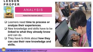 LAC SESSION:APRIL 26, 2023:Lesson Walkthrough
L E S S O N
P R O P E R
A N A LY S I S
Asked the learners about…
 Learners need time to process or
analyze their experiences.
 New knowledge and skills have to be
linked to what they already know
and can do.
 They have to think about how they
can use their new knowledge and
skills.
 