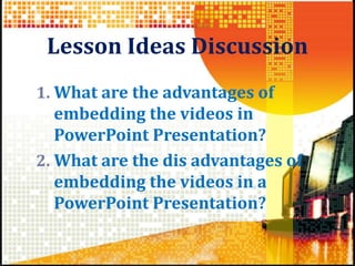 Lesson Ideas Discussion
1. What are the advantages of
embedding the videos in
PowerPoint Presentation?
2. What are the dis advantages of
embedding the videos in a
PowerPoint Presentation?
 
